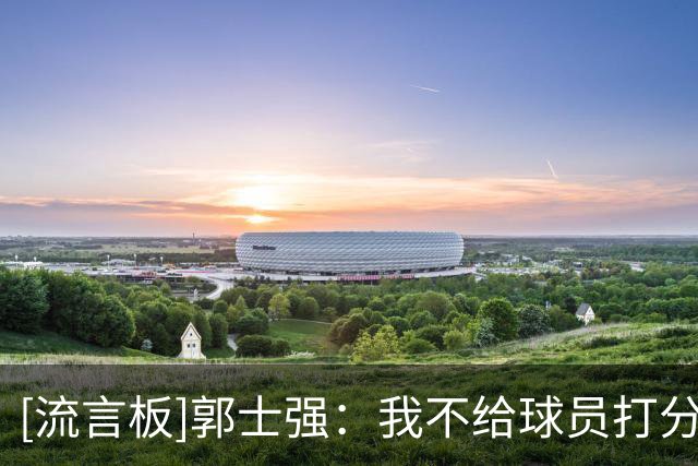 [流言板]郭士强：我不给球员打分，杨瀚森经过NBA锻炼职业精神有提高